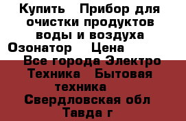  Купить : Прибор для очистки продуктов,воды и воздуха.Озонатор  › Цена ­ 25 500 - Все города Электро-Техника » Бытовая техника   . Свердловская обл.,Тавда г.